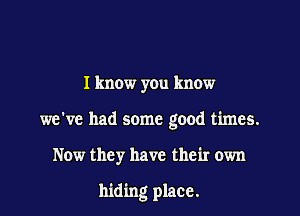 I know you know

we've had some good times.

Now they have their own

hiding place.