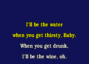 I'll be the water

when you get thirsty. Baby.

When you get drunk.
I'll be the wine. oh.
