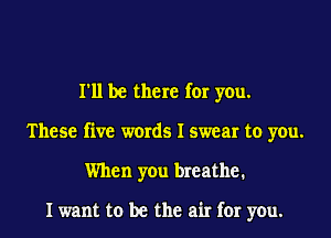 I'll be there for you.
These five words I swear to you.
When you breathe.

I want to be the air for you.