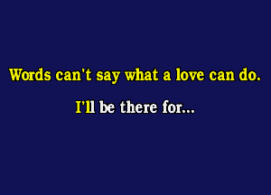 Words can't say what a love can do.

I'll be there for...