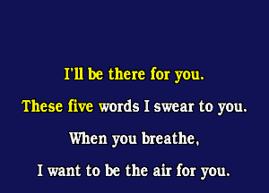 I'll be there for you.
These five words I swear to you.
When you breathe.

I want to be the air for you.