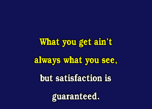 What you get ain't

always what you see.
but satisfaction is

guaranteed.