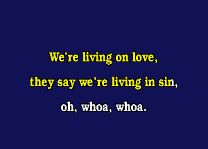 We're living on love.

they say we're living in sin.

oh. whoa. whoa.