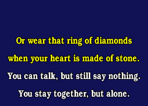 Or wear that ring of diamonds
when your heart is made of stone.
You can talk. but still say nothing.

You stay together. but alone.