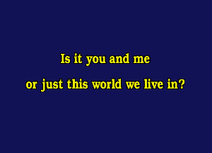 Is it you and me

or just this world we live in?