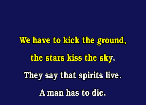 We have to kick the ground.
the stars kiss the sky.

They say that spirits live.

A man has to die. I