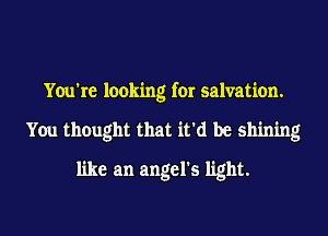 You're looking for salvation.
You thought that it'd be shining
like an angel's light.