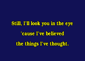 Still. I'll look you in the eye

'cause I've believed

the things I've thought.