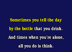 Sometimes you tell the day
by the bottle that you drink.
And times when you're alone.

all you do is think.