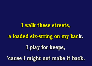 I walk these streets.
a loaded six-string on my back.
I play for keeps.

'cause I might not make it back.