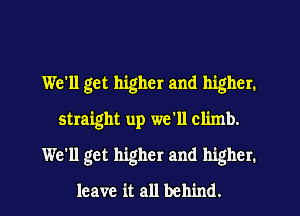 We'll get higher and higher.
straight up we'll climb.
We'll get higher and higher.
leave it all behind.