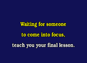 Waiting for someone

to come into focus.

teach you your final lesson.