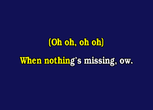 (Oh oh. oh oh)

When nothings missing. ow.