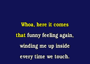 Whoa. here it comes

that funny feeling again.

winding me up inside

every time we touch. I