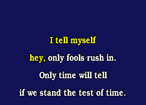 I tell myself

hey. only fools rush in.

Only time will tell

if we stand the test of time.