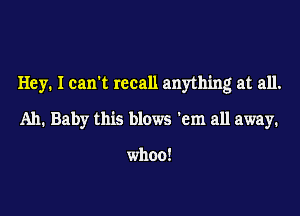 Hey. I can't recall anything at all.
Ah. Baby this blows 'em all away.

when!