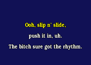 Ooh. slip n' slide.

push it in. uh.

The bitch sure got the rhythm.