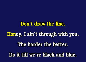 Don't draw the line.

Honey. I ain't through with you.
The harder the better.
Do it till we're black and blue.