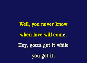 Well. you never know

when love will come.

Hey. gotta get it while

you got it.