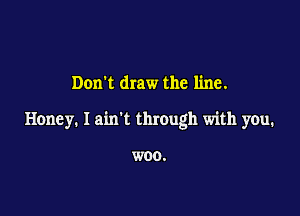 Don't draw the line.

Honey. I ain't through with you.

WOO.