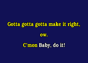 Gotta gotta gotta make it right.

OW.

C'mon Baby. do it!