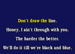 Don't draw the line.
Honey. I ain't through with you.
The harder the better.
We'll do it till we're black and blue.
