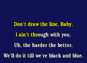 Don't draw the line. Baby.

I ain't through with you.

Uh. the harder the better.
We'll do it till we're black and blue.