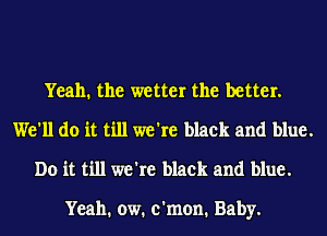 Yeah. the wetter the better.
We'll do it till we're black and blue.
Do it till we're black and blue.

Yeah. ow. c'mon. Baby.