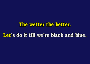 The wetter the better.

Let's do it till we're black and blue.