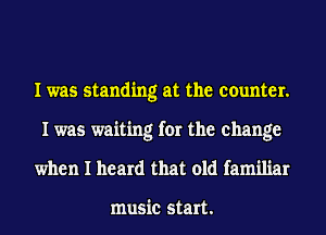 I was standing at the counter.
I was waiting for the change

when I heard that old familiar

music start.