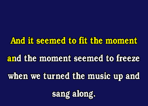 And it seemed to fit the moment
and the moment seemed to freeze
when we turned the music up and

sang along.