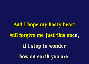 And I hope my hasty heart
will forgive me just this once.
if I stop to wonder

how on earth you are.