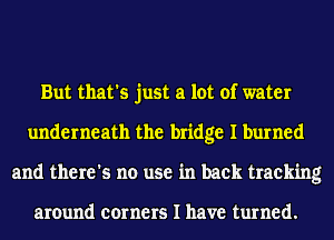 But that's just a lot of water
underneath the bridge I burned
and there's no use in back tracking

around corners I have turned.