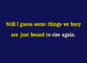 Still I guess some things we bury

are just bound to rise again.