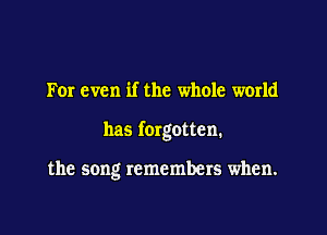 For even if the whole world

has fergotten.

the song remembers when.