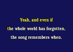 Yeah. and even if

the whole world has forgotten.

the song remembers when.