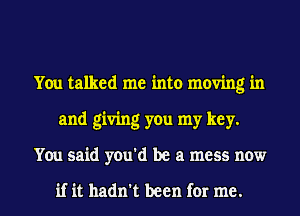 You talked me into moving in
and giving you my key.

You said you'd be a mess now

if it hadn't been for me. I