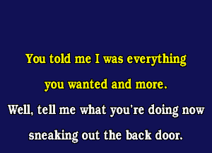 You told me I was everything
you wanted and more.
Well. tell me what you're doing now

sneaking out the back door.