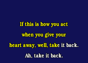 If this is how you act

when you give your
heart away. well. take it back.
Ah. take it back.