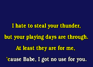 I hate to steal your thunder.
but your playing days are through.
At least they are for me.

'cause Babe. I got no use for you.