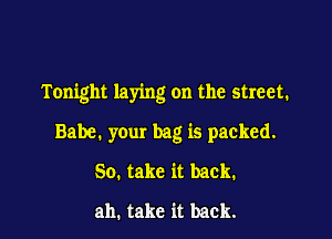 Tonight laying on the street.

Babe. your bag is packed.
So. take it back.
ah, take it back.