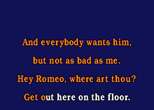 And everybody wants him.
but not as bad as me.
Hey Romeo. where art thou?

Get out here on the floor.