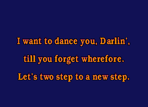I want to dance yeu. Darlin'.
till you forget wherefore.

Let's two step to a new step.