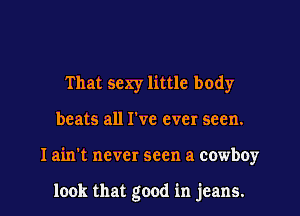That sexy little body
beats all I've ever seen.
I ain't never seen a cowboy

look that good in jeans.