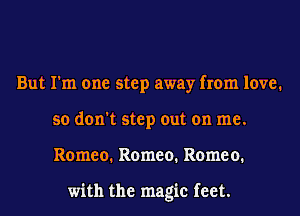 But I'm one step away from love.
so don't step out on me.
Romeo. Romeo. Romeo.

with the magic feet.