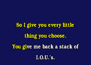 So I give you every little

thing y0u choose.

You give me back a stack of

I.0.U.'s.