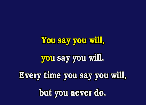 You say you will.
you say you will.

Every time you say you will.

but you never do.