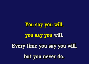 You say you will.
you say you will.

Every time you say you will.

but you never do.