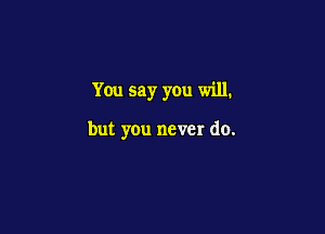 You say you will.

but you never do.