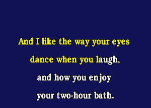 And I like the way your eyes

dance when you laugh.

and how you enjoy

your two-hour bath.